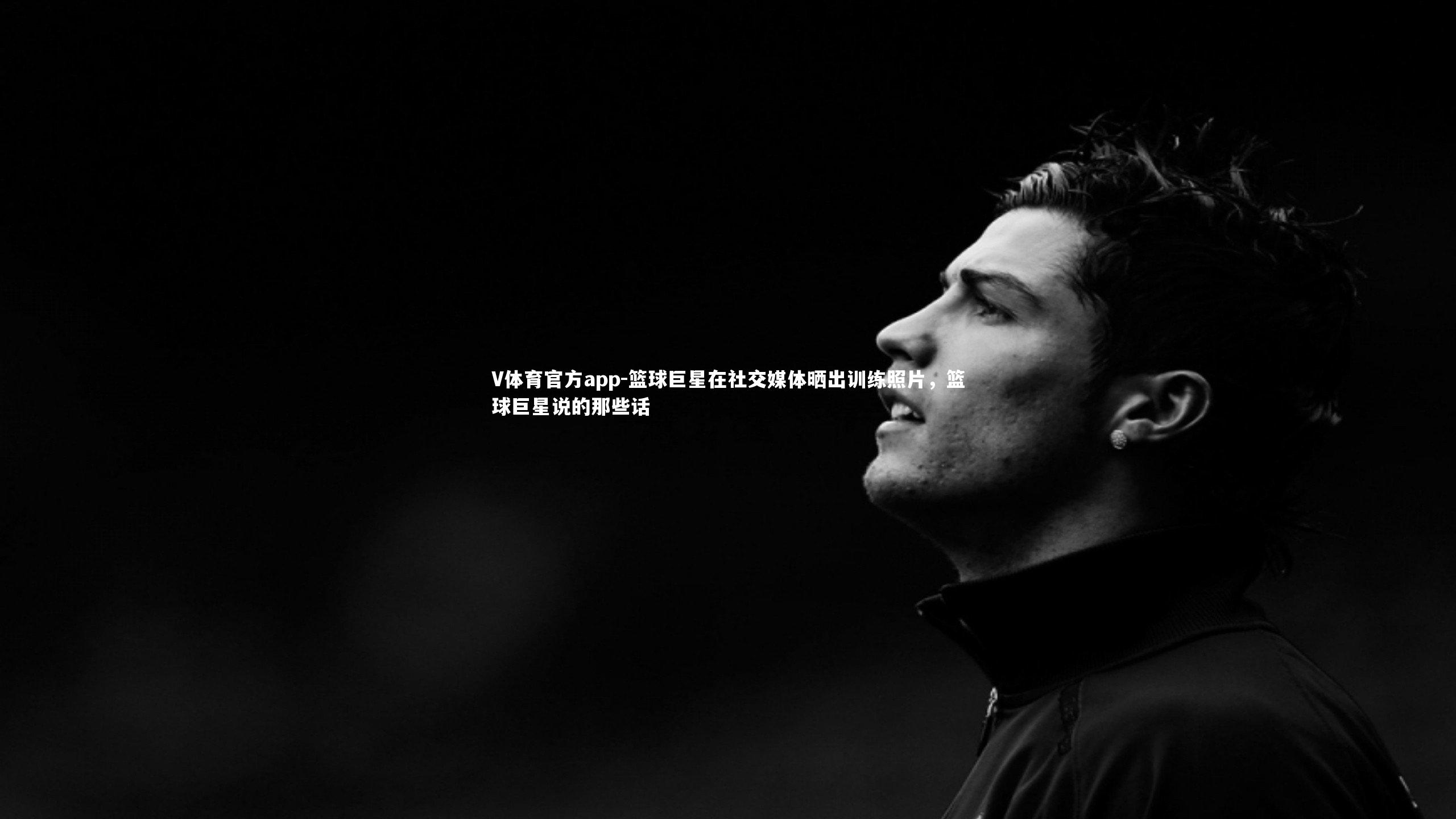 篮球巨星在社交媒体晒出训练照片,篮球巨星说的那些话