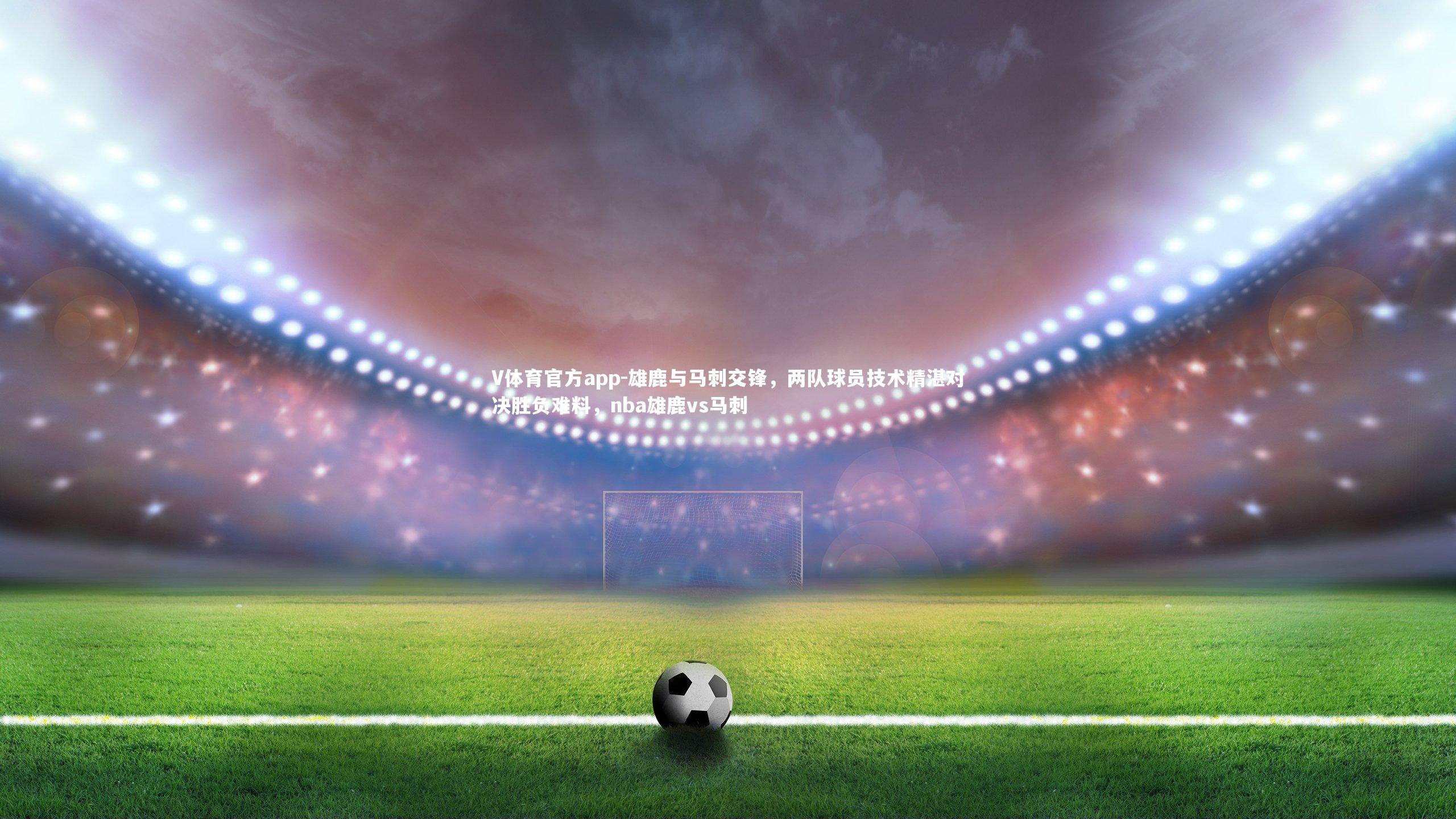 雄鹿与马刺交锋，两队球员技术精湛对决胜负难料，nba雄鹿vs马刺